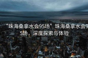 “珠海桑拿水會95場”珠海桑拿水會95場，深度探索與體驗