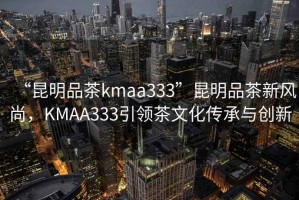 “昆明品茶kmaa333”昆明品茶新風尚，KMAA333引領茶文化傳承與創新