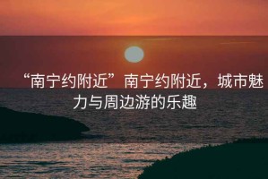 “南寧約附近”南寧約附近，城市魅力與周邊游的樂趣