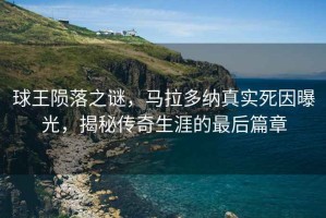球王隕落之謎，馬拉多納真實死因曝光，揭秘傳奇生涯的最后篇章