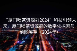“廈門喝茶資源群2024”科技引領未來，廈門喝茶資源群的數字化探索與前瞻展望（2024年）