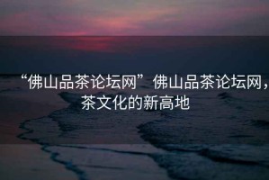 “佛山品茶論壇網”佛山品茶論壇網，茶文化的新高地