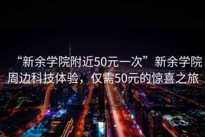 “新余學院附近50元一次”新余學院周邊科技體驗，僅需50元的驚喜之旅