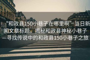 “和政縣150小巷子在哪里啊”當日新聞文章標題，揭秘和政縣神秘小巷子—尋找傳說中的和政縣150小巷子之旅