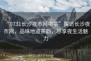 “0731長沙夜市網(wǎng)喝茶”探訪長沙夜市網(wǎng)，品味地道茶韻，盡享夜生活魅力