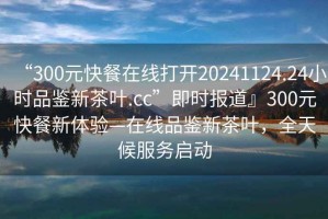 “300元快餐在線打開20241124.24小時品鑒新茶葉.cc”即時報道』300元快餐新體驗—在線品鑒新茶葉，全天候服務啟動