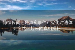 驚悚傳聞還是真實(shí)事件？火化時遺體會突然坐起來的真相揭秘！