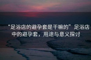 “足浴店的避孕套是干嘛的”足浴店中的避孕套，用途與意義探討