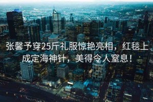 張馨予穿25斤禮服驚艷亮相，紅毯上成定海神針，美得令人窒息！