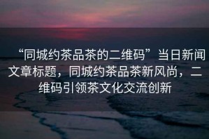 “同城約茶品茶的二維碼”當日新聞文章標題，同城約茶品茶新風尚，二維碼引領茶文化交流創新
