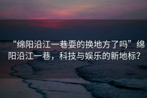 “綿陽沿江一巷耍的換地方了嗎”綿陽沿江一巷，科技與娛樂的新地標？