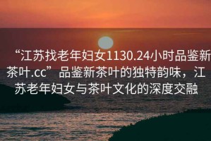 “江蘇找老年婦女1130.24小時品鑒新茶葉.cc”品鑒新茶葉的獨特韻味，江蘇老年婦女與茶葉文化的深度交融