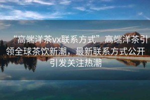 “高端洋茶vx聯系方式”高端洋茶引領全球茶飲新潮，最新聯系方式公開引發關注熱潮