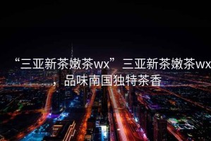 “三亞新茶嫩茶wx”三亞新茶嫩茶wx，品味南國獨特茶香