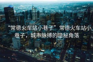 “常德火車站小巷子”常德火車站小巷子，城市脈搏的隱秘角落