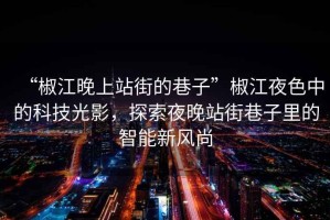 “椒江晚上站街的巷子”椒江夜色中的科技光影，探索夜晚站街巷子里的智能新風尚
