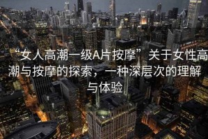 “女人高潮一級(jí)A片按摩”關(guān)于女性高潮與按摩的探索，一種深層次的理解與體驗(yàn)