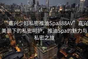 “嘉興少婦私密推油Spa888AV”嘉興美景下的私密呵護，推油Spa的魅力與私密之旅