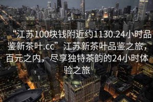 “江蘇100塊錢附近約1130.24小時品鑒新茶葉.cc”江蘇新茶葉品鑒之旅，百元之內，盡享獨特茶韻的24小時體驗之旅