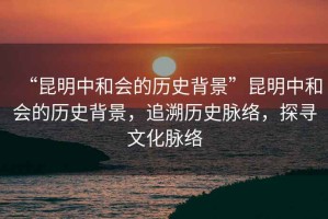“昆明中和會的歷史背景”昆明中和會的歷史背景，追溯歷史脈絡，探尋文化脈絡