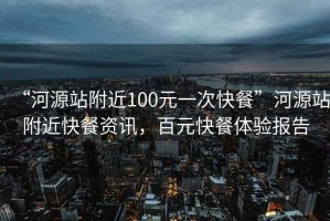 “河源站附近100元一次快餐”河源站附近快餐資訊，百元快餐體驗(yàn)報(bào)告