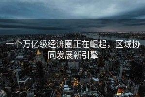 一個萬億級經濟圈正在崛起，區域協同發展新引擎