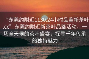 “東莞約附近1130.24小時品鑒新茶葉.cc”東莞約附近新茶葉品鑒活動，一場全天候的茶葉盛宴，探尋千年傳承的獨特魅力