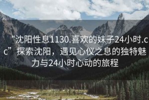 “沈陽性息1130.喜歡的妹子24小時.cc”探索沈陽，遇見心儀之息的獨特魅力與24小時心動的旅程