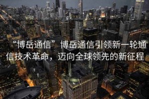 “博岳通信”博岳通信引領新一輪通信技術革命，邁向全球領先的新征程