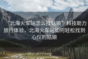 “北海火車站怎么找姑娘”科技助力旅行體驗，北海火車站如何輕松找到心儀的姑娘