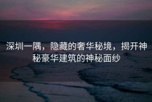 深圳一隅，隱藏的奢華秘境，揭開(kāi)神秘豪華建筑的神秘面紗