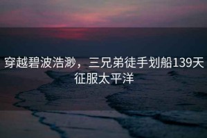 穿越碧波浩渺，三兄弟徒手劃船139天征服太平洋