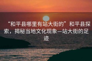 “和平縣哪里有站大街的”和平縣探索，揭秘當地文化現象—站大街的足跡
