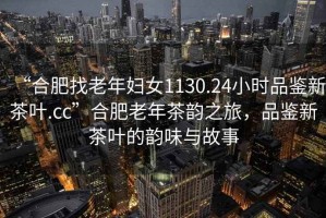 “合肥找老年婦女1130.24小時品鑒新茶葉.cc”合肥老年茶韻之旅，品鑒新茶葉的韻味與故事