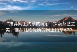 “推薦網(wǎng)上約茶的app”探索茶藝之美，推薦幾款優(yōu)質(zhì)的網(wǎng)上約茶APP