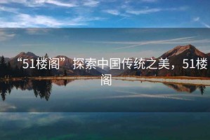 “51樓閣”探索中國傳統(tǒng)之美,51樓閣 “51樓閣”探索中國傳統(tǒng)之美,51樓閣