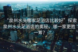 “泉州水頭哪家足浴店比較好”探索泉州水頭足浴店的奧秘，哪一家更勝一籌？