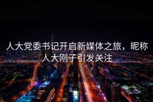 人大黨委書記開啟新媒體之旅，昵稱人大剛子引發關注