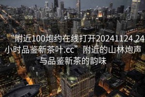 “附近100炮約在線打開20241124.24小時品鑒新茶葉.cc”附近的山林炮聲與品鑒新茶的韻味