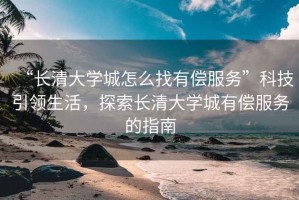 “長清大學城怎么找有償服務”科技引領生活，探索長清大學城有償服務的指南