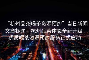 “杭州品茶喝茶資源預約”當日新聞文章標題，杭州品茶體驗全新升級，優質喝茶資源預約服務正式啟動