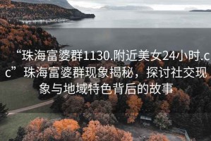 “珠海富婆群1130.附近美女24小時.cc”珠海富婆群現象揭秘，探討社交現象與地域特色背后的故事