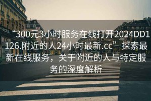 “300元3小時服務在線打開2024DD1126.附近的人24小時最新.cc”探索最新在線服務，關于附近的人與特定服務的深度解析