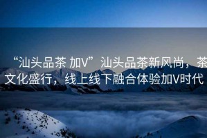 “汕頭品茶 加V”汕頭品茶新風(fēng)尚，茶文化盛行，線上線下融合體驗加V時代