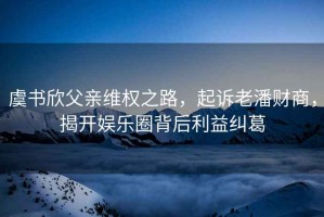 虞書欣父親維權之路，起訴老潘財商，揭開娛樂圈背后利益糾葛