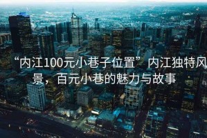 “內江100元小巷子位置”內江獨特風景，百元小巷的魅力與故事