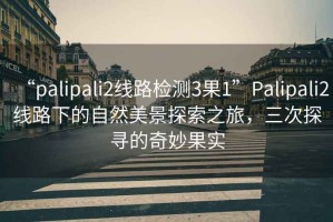 “palipali2線路檢測3果1”Palipali2線路下的自然美景探索之旅，三次探尋的奇妙果實