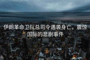 伊朗革命衛隊總司令遇襲身亡，震驚國際的悲劇事件