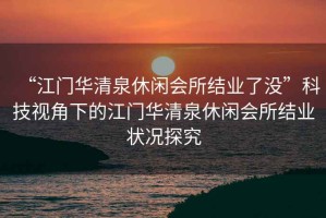 “江門華清泉休閑會所結業了沒”科技視角下的江門華清泉休閑會所結業狀況探究