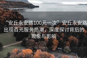 “安丘永安路100元一次”安丘永安路出現百元服務熱潮，深度探討背后的現象與影響